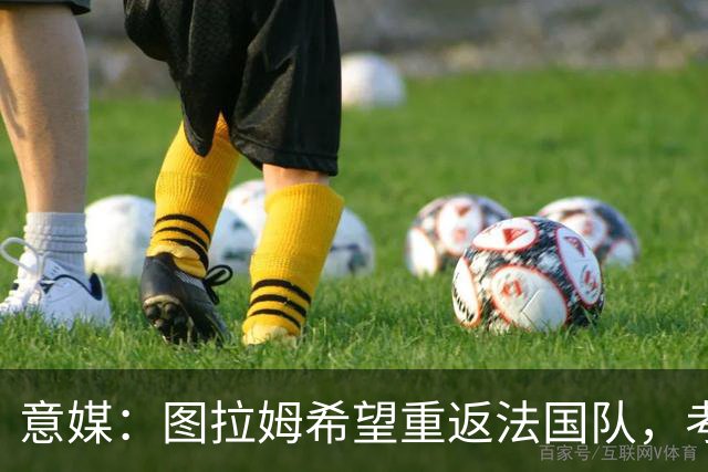 意媒：图拉姆希望重返法国队，考虑到他的表现完全可实现目标